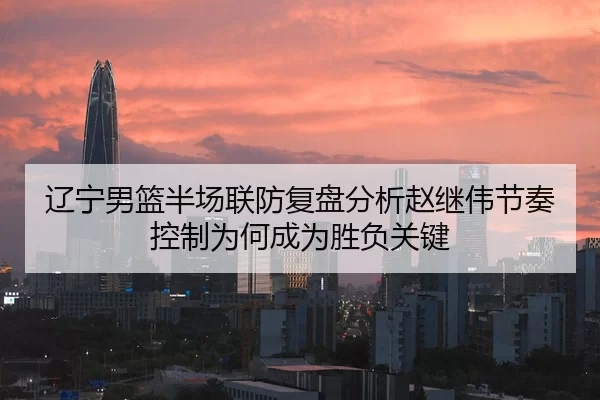 辽宁男篮半场联防复盘分析赵继伟节奏控制为何成为胜负关键