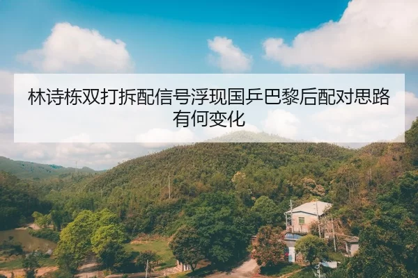 林诗栋双打拆配信号浮现国乒巴黎后配对思路有何变化