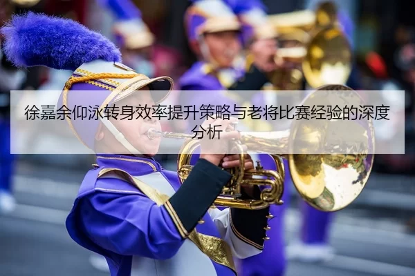 徐嘉余仰泳转身效率提升策略与老将比赛经验的深度分析