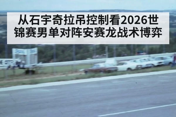 从石宇奇拉吊控制看2026世锦赛男单对阵安赛龙战术博弈