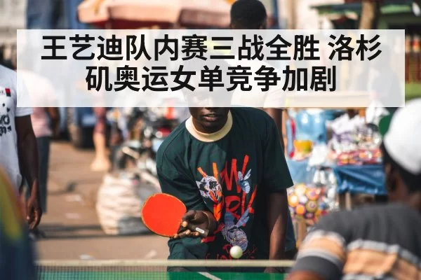 王艺迪队内赛三战全胜 洛杉矶奥运女单竞争加剧