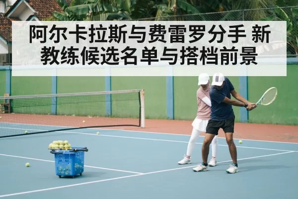 阿尔卡拉斯与费雷罗分手 新教练候选名单与搭档前景